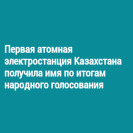 Первая атомная электростанция Казахстана получила имя по итогам народного голосования