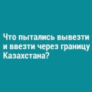 Что пытались вывезти и ввезти через границу Казахстана?