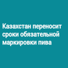 Казахстан переносит сроки обязательной маркировки пива