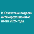 В Казахстане подвели антикоррупционные итоги 2025 года